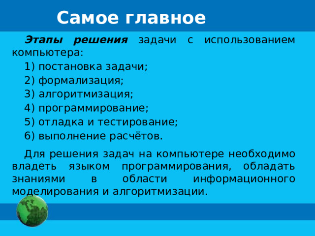 Самое главное Этапы решения задачи с использованием компьютера: 1) постановка задачи; 2) формализация; 3) алгоритмизация; 4) программирование; 5) отладка и тестирование; 6) выполнение расчётов. Для решения задач на компьютере необходимо владеть языком программирования, обладать знаниями в области информационного моделирования и алгоритмизации. 