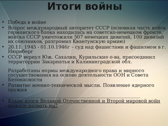Итоги войны   Победа в  войне Возрос международный авторитет СССР (основная часть войск германского блока находилась на советско-немецком фронте, войска СССР уничтожили 507 немецких дивизий, 100 дивизий их союзников, разгромил Квантунскую армию) 20.11 . 1945  -  01.10.1946г – суд над фашистами и фашизмом в г. Нюрнберг СССР вернул Юж. Сахалин, Курильские о-ва, присоединил территоррии Закарпатья и Калининградской обл.   Разработаны нормы международного права и мирного сосуществования на основе деятельности ООН и Совета Безопасности Развитие военно-технической мысли. Появление ядерного оружия ___________________________________________________________ Какие итоги Великой Отечественной и Второй мировой войн можете назвать вы?   