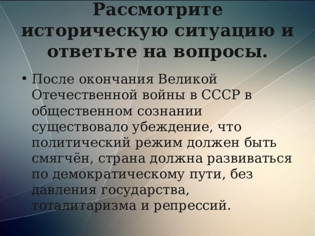 Рассмотрите историческую ситуацию и ответьте на вопросы. После окончания Великой Отечественной войны в СССР в общественном сознании существовало убеждение, что политический режим должен быть смягчён, страна должна развиваться по демократическому пути, без давления государства, тоталитаризма и репрессий. 