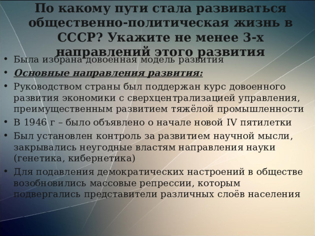 По какому пути стала развиваться общественно-политическая жизнь в СССР? Укажите не менее 3-х направлений этого развития Была избрана довоенная модель развития Основные направления развития: Руководством страны был поддержан курс довоенного развития экономики с сверхцентрализацией управления, преимущественным развитием тяжёлой промышленности В 1946 г – было объявлено о начале новой IV пятилетки Был установлен контроль за развитием научной мысли, закрывались неугодные властям направления науки (генетика, кибернетика) Для подавления демократических настроений в обществе возобновились массовые репрессии, которым подвергались представители различных слоёв населения 