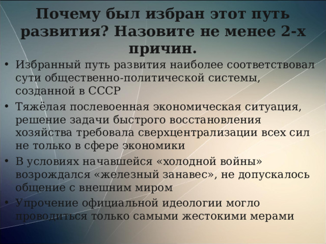 Почему был избран этот путь развития? Назовите не менее 2-х причин. Избранный путь развития наиболее соответствовал сути общественно-политической системы, созданной в СССР Тяжёлая послевоенная экономическая ситуация, решение задачи быстрого восстановления хозяйства требовала сверхцентрализации всех сил не только в сфере экономики В условиях начавшейся «холодной войны» возрождался «железный занавес», не допускалось общение с внешним миром Упрочение официальной идеологии могло проводиться только самыми жестокими мерами  