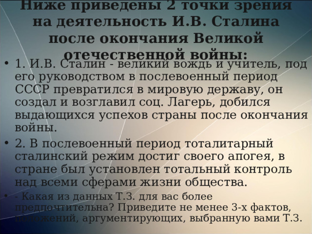 Ниже приведены 2 точки зрения на деятельность И.В. Сталина после окончания Великой отечественной войны: 1. И.В. Сталин - великий вождь и учитель, под его руководством в послевоенный период СССР превратился в мировую державу, он создал и возглавил соц. Лагерь, добился выдающихся успехов страны после окончания войны. 2. В послевоенный период тоталитарный сталинский режим достиг своего апогея, в стране был установлен тотальный контроль над всеми сферами жизни общества. - Какая из данных Т.З. для вас более предпочтительна? Приведите не менее 3-х фактов, положений, аргументирующих, выбранную вами Т.З. 