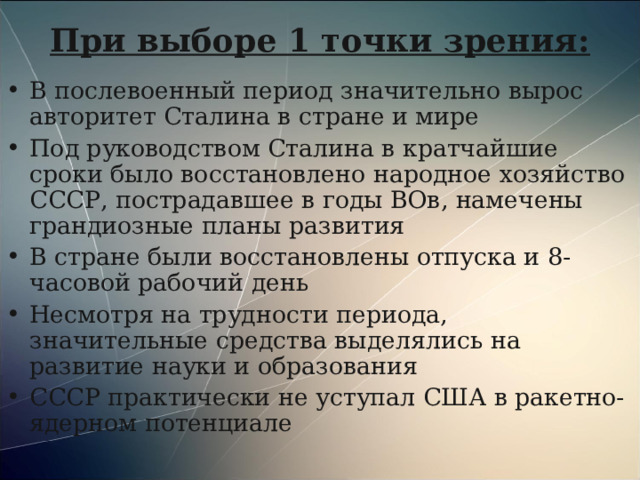При выборе 1 точки зрения: В послевоенный период значительно вырос авторитет Сталина в стране и мире Под руководством Сталина в кратчайшие сроки было восстановлено народное хозяйство СССР, пострадавшее в годы ВОв, намечены грандиозные планы развития В стране были восстановлены отпуска и 8-часовой рабочий день Несмотря на трудности периода, значительные средства выделялись на развитие науки и образования СССР практически не уступал США в ракетно-ядерном потенциале 