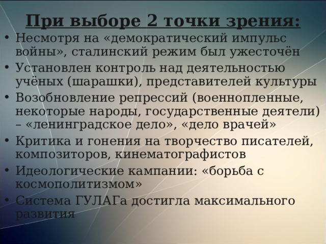 При выборе 2 точки зрения: Несмотря на «демократический импульс войны», сталинский режим был ужесточён Установлен контроль над деятельностью учёных (шарашки), представителей культуры Возобновление репрессий (военнопленные, некоторые народы, государственные деятели) – «ленинградское дело», «дело врачей» Критика и гонения на творчество писателей, композиторов, кинематографистов Идеологические кампании: «борьба с космополитизмом» Система ГУЛАГа достигла максимального развития 
