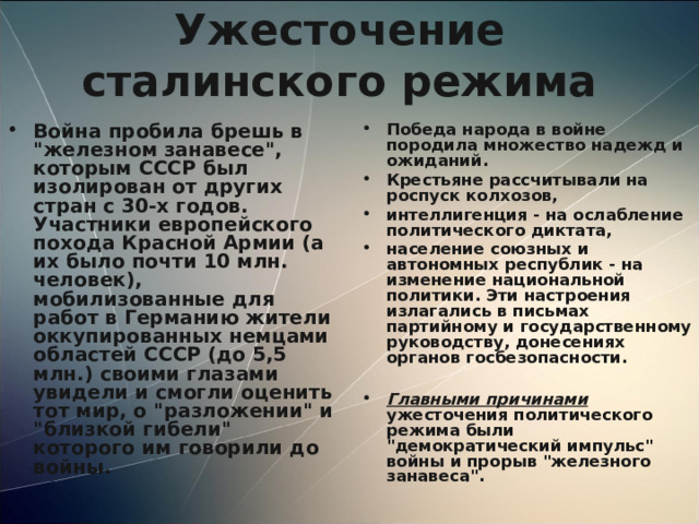 Ужесточение сталинского режима Победа народа в войне породила множество надежд и ожиданий. Крестьяне рассчитывали на роспуск колхозов, интеллигенция - на ослабление политического диктата, население союзных и автономных республик - на изменение национальной политики. Эти настроения излагались в письмах партийному и государственному руководству, донесениях органов госбезопасности.  Главными причинами ужесточения политического режима были 