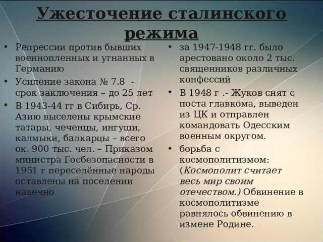 Ужесточение сталинского режима Репрессии против бывших военнопленных и угнанных в Германию Усиление закона № 7.8 - срок заключения – до 25 лет В 1943-44 гг в Сибирь, Ср. Азию выселены крымские татары, чеченцы, ингуши, калмыки, балкарцы – всего ок. 900 тыс. чел. – Приказом министра Госбезопасности в 1951 г переселённые народы оставлены на поселении навечно за 1947-1948 гг. было арестовано около 2 тыс. священников различных конфессий В 1948 г .- Жуков снят с поста главкома, выведен из ЦК и отправлен командовать Одесским военным округом. борьба с космополитизмом: ( Космополит считает весь мир своим отечеством.) Обвинение в космополитизме равнялось обвинению в измене Родине.  