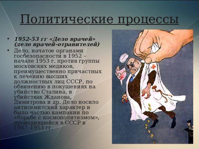 Политические процессы 1952-53 гг «Дело врачей» (дело врачей-отравителей) Дело, начатое органами госбезопасности в 1952 – начале 1953 г. против группы московских медиков, преимущественно причастных к лечению высших должностных лиц СССР, по обвинению в покушениях на убийство Сталина, в убийствах Жданова, Димитрова и др. Дело носило антисемитский характер и было частью кампании по «борьбе с космополитизмом», проводившейся в СССР в 1947–1953 гг. 