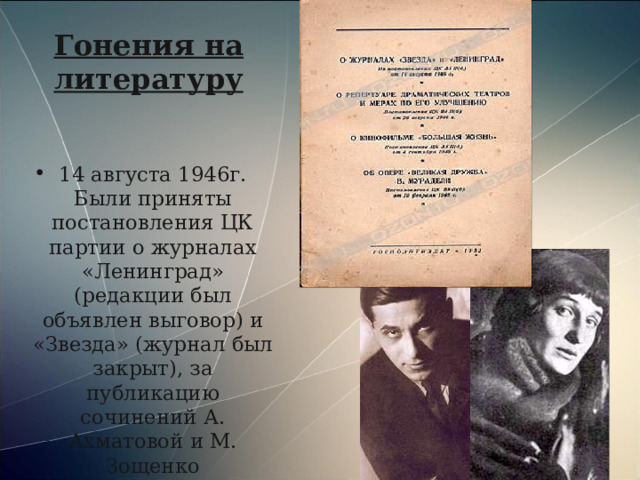 Гонения на литературу 14 августа 1946г. Были приняты постановления ЦК партии о журналах «Ленинград» (редакции был объявлен выговор) и «Звезда» (журнал был закрыт), за публикацию сочинений А. Ахматовой и М. Зощенко  