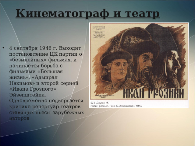 Кинематограф и театр 4 сентября 1946 г. Выходит постановление ЦК партии о «безыдейных» фильмах, и начинается борьба с фильмами «Большая жизнь», «Адмирал Нахимов» и второй серией «Ивана Грозного» Эйзенштейна. Одновременно подвергается критике репертуар театров ставящих пьесы зарубежных авторов 