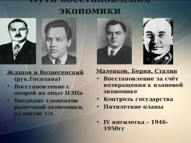 Пути восстановления экономики Маленков, Берия, Сталин Восстановление за счёт возвращения к плановой экономике Контроль государства Пятилетние планы  IV пятилетка – 1946-1950гг Жданов и Вознесенский (рук.Госплана) Восстановление с опорой на опыт НЭПа Введение элементов рыночной экономики, развитие с/х 