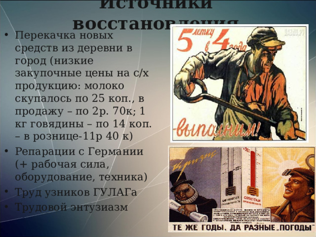 Источники восстановления Перекачка новых средств из деревни в город (низкие закупочные цены на с/х продукцию: молоко скупалось по 25 коп., в продажу – по 2р. 70к; 1 кг говядины – по 14 коп. – в рознице-11р 40 к) Репарации с Германии (+ рабочая сила, оборудование, техника) Труд узников ГУЛАГа Трудовой энтузиазм   