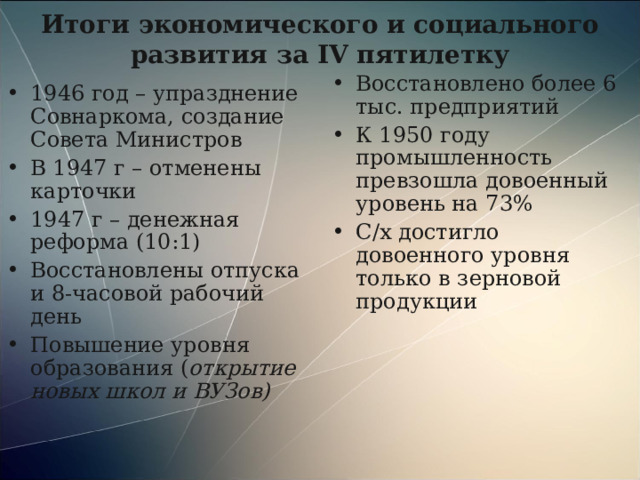 Итоги экономического и социального развития за IV пятилетку Восстановлено более 6 тыс. предприятий К 1950 году промышленность превзошла довоенный уровень на 73% С/х достигло довоенного уровня только в зерновой продукции 1946 год – упразднение Совнаркома, создание Совета Министров В 1947 г – отменены карточки 1947 г – денежная реформа (10:1) Восстановлены отпуска и 8-часовой рабочий день Повышение уровня образования ( открытие новых школ и ВУЗов) 