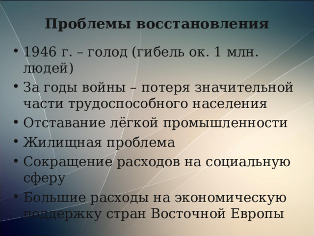 Проблемы восстановления 1946 г. – голод (гибель ок. 1 млн. людей) За годы войны – потеря значительной части трудоспособного населения Отставание лёгкой промышленности Жилищная проблема Сокращение расходов на социальную сферу Большие расходы на экономическую поддержку стран Восточной Европы  