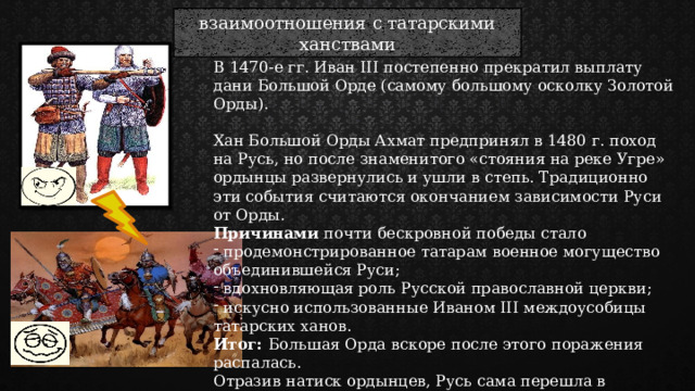 взаимоотношения с татарскими ханствами В 1470-е гг. Иван III постепенно прекратил выплату дани Большой Орде (самому большому осколку Золотой Орды). Хан Большой Орды Ахмат предпринял в 1480 г. поход на Русь, но после знаменитого «стояния на реке Угре» ордынцы развернулись и ушли в степь. Традиционно эти события считаются окончанием зависимости Руси от Орды. Причинами почти бескровной победы стало  продемонстрированное татарам военное могущество объединившейся Руси;  вдохновляющая роль Русской православной церкви;  искусно использованные Иваном III междоусобицы татарских ханов. Итог: Большая Орда вскоре после этого поражения распалась. Отразив натиск ордынцев, Русь сама перешла в наступление: русские войска взяли Казань и посадили на казанский престол послушного Ивану III хана 