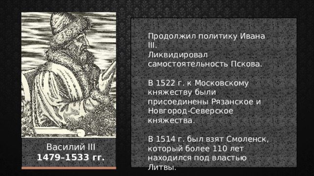 Продолжил политику Ивана III. Ликвидировал самостоятельность Пскова. В 1522 г. к Московскому княжеству были присоединены Рязанское и Новгород-Северское княжества. В 1514 г. был взят Смоленск, который более 110 лет находился под властью Литвы. Василий III  1479–1533 гг. 