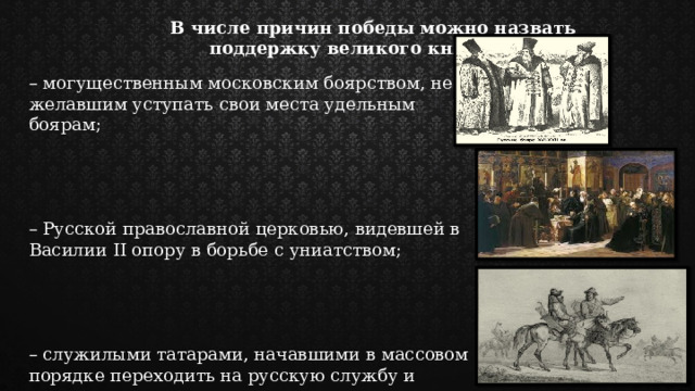 В числе причин победы можно назвать поддержку великого князя: – могущественным московским боярством, не желавшим уступать свои места удельным боярам; – Русской православной церковью, видевшей в Василии II опору в борьбе с униатством; – служилыми татарами, начавшими в массовом порядке переходить на русскую службу и привыкшими видеть в московском великом князе главного на Руси 