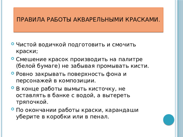 Правила работы акварельными красками.   Чистой водичкой подготовить и смочить краски; Смешение красок производить на палитре (белой бумаге) не забывая промывать кисти. Ровно закрывать поверхность фона и персонажей в композиции. В конце работы вымыть кисточку, не оставлять в банке с водой, а вытереть тряпочкой. По окончании работы краски, карандаши уберите в коробки или в пенал.   
