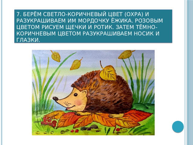 7. Берём светло-коричневый цвет (охра) и разукрашиваем им мордочку ёжика. Розовым цветом рисуем щечки и ротик. Затем тёмно-коричневым цветом разукрашиваем носик и глазки.     