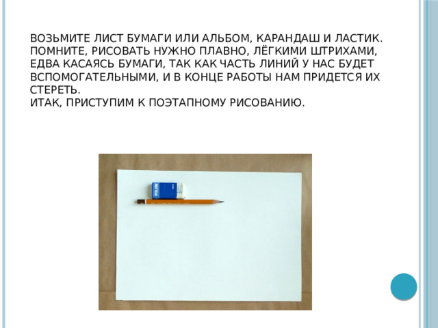 Возьмите лист бумаги или альбом, карандаш и ластик.  Помните, рисовать нужно плавно, лёгкими штрихами, едва касаясь бумаги, так как часть линий у нас будет вспомогательными, и в конце работы нам придется их стереть.  Итак, приступим к поэтапному рисованию.    