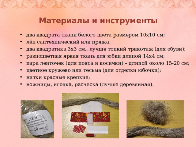 Материалы и инструменты два квадрата ткани белого цвета размером 10х10 см; лён сантехнический или пряжа; два квадратика 3х3 см., лучше тонкий трикотаж (для обуви); разноцветная яркая ткань для юбки длиной 14х4 см; пара ленточек (для пояса и косички) – длиной около 15-20 см; цветное кружево или тесьма (для отделки юбочки); нитки красные крепкие; ножницы, иголка, расческа (лучше деревянная).  