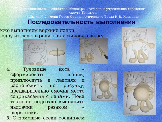 Муниципальное бюджетное общеобразовательное учреждение городского округа Тольятти «Школа № 2 имени Героя Социалистического Труда И.В. Комзина» Также выполняем верхние лапки.  В одну из лап закрепить пластиковую вилку.   4. Туловище кота – сформировать шарик, приплюснуть в ладонях и расположить по рисунку, предварительно смочив место соприкасания с лапами. Пока тесто не подсохло выполнить надсечки резаком – шерстинки. 5. С помощью стеки соединяем лапки с туловищем и присаживаем на бочок .   