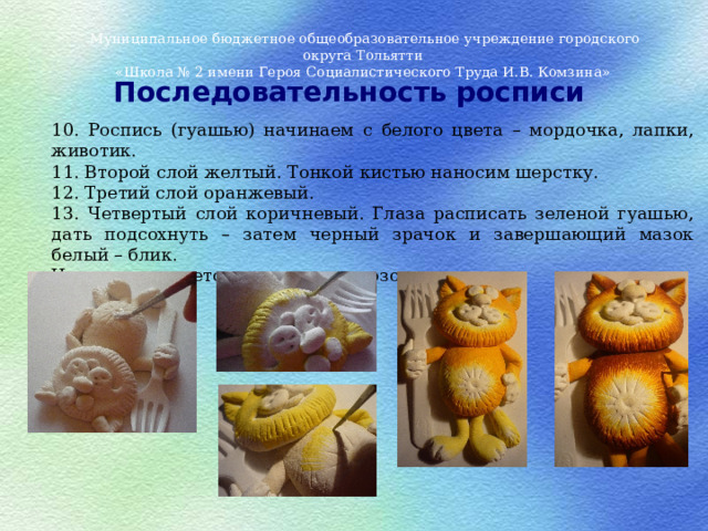Муниципальное бюджетное общеобразовательное учреждение городского округа Тольятти «Школа № 2 имени Героя Социалистического Труда И.В. Комзина» Последовательность росписи 10. Роспись (гуашью) начинаем с белого цвета – мордочка, лапки, животик. 11. Второй слой желтый. Тонкой кистью наносим шерстку. 12. Третий слой оранжевый. 13. Четвертый слой коричневый. Глаза расписать зеленой гуашью, дать подсохнуть – затем черный зрачок и завершающий мазок белый – блик. Нос закрашивается последним – розовым цветом. 