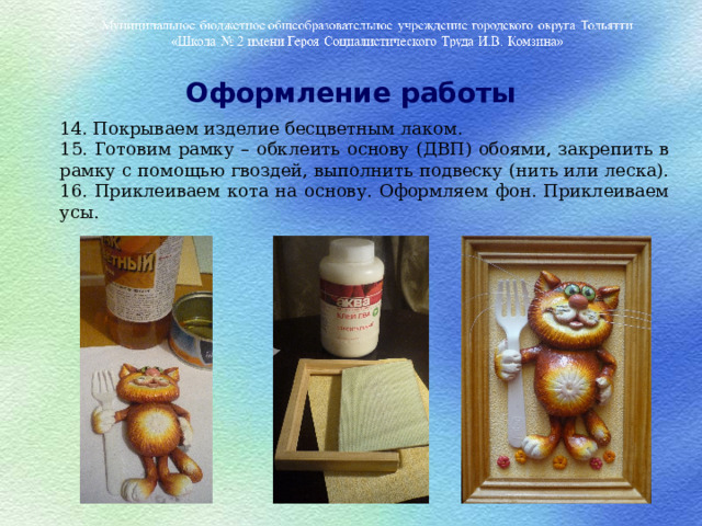 Оформление работы 14. Покрываем изделие бесцветным лаком. 15. Готовим рамку – обклеить основу (ДВП) обоями, закрепить в рамку с помощью гвоздей, выполнить подвеску (нить или леска). 16. Приклеиваем кота на основу. Оформляем фон. Приклеиваем усы.  