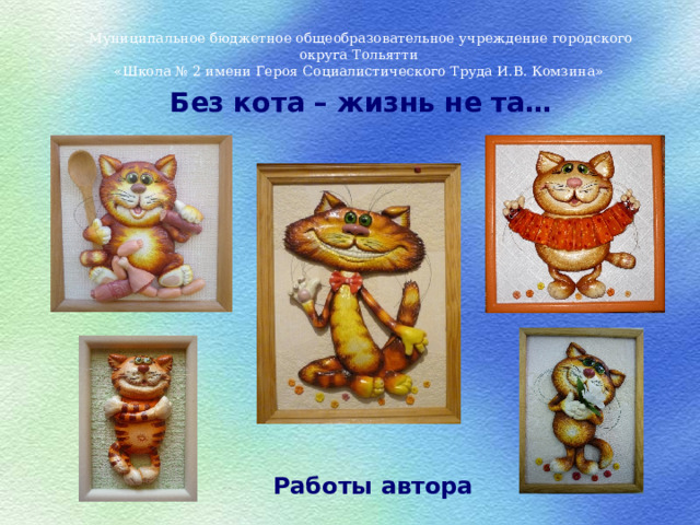 Муниципальное бюджетное общеобразовательное учреждение городского округа Тольятти «Школа № 2 имени Героя Социалистического Труда И.В. Комзина» Без кота – жизнь не та… Работы автора 