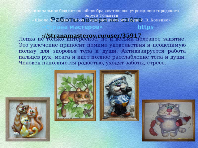 Муниципальное бюджетное общеобразовательное учреждение городского округа Тольятти «Школа № 2 имени Героя Социалистического Труда И.В. Комзина» Работы автора на сайте «Страна мастеров» https ://stranamasterov.ru/user/35917    Лепка не только интересное, но и весьма полезное занятие. Это увлечение приносит помимо удовольствия и неоценимую пользу для здоровья тела и души. Активизируется работа пальцев рук, мозга и идет полное расслабление тела и души. Человек наполняется радостью, уходят заботы, стресс. 