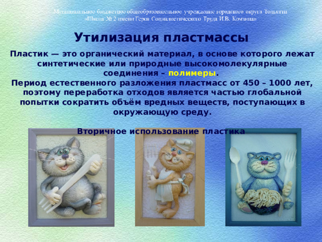 Утилизация пластмассы Пластик — это органический материал, в основе которого лежат синтетические или природные высокомолекулярные соединения – полимеры . Период естественного разложения пластмасс от 450 – 1000 лет, поэтому переработка отходов является частью глобальной попытки сократить объём вредных веществ, поступающих в окружающую среду.  Вторичное использование пластика  