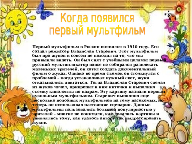 Первый мультфильм в России появился в 1910 году. Его создал режиссер Владислав Старевич. Этот мультфильм был про жуков и совсем не походил на то, что мы привыкли видеть. Он был снят с учебными целями: первый русский мультипликатор вовсе не собирался развлекать маленьких зрителей, он хотел создать документальный фильм о жуках. Однако во время съемок он столкнулся с проблемой – когда устанавливал нужный свет, жуки отказывались двигаться. Тогда Владислав Старевич сделал из жуков чучел, прикрепил к ним ниточки и выполнил съемку киноленты по кадрам. Эту картину назвали первым кукольным мультфильмом. Старевич выполнил еще несколько подобных мультфильмов на тему насекомых, но теперь он использовал настоящие сценарии. Данные мультфильмы пользовались большой популярностью у зрителей – многие не понимали, как делались картины и удивлялись тому, как удалось автору так выдрессировать жуков. 