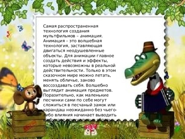 Самая распространенная технология создания мультфильмов –  анимация. Анимация – это волшебная технология, заставляющая двигаться неодушевленные объекты. Для анимации главное создать действия и эффекты, которые невозможны в реальной действительности. Только в этом сказочном мире можно летать, менять обличье, заново воссоздавать себя. Волшебно выглядит анимация предметов. Поразительно, как маленькие песчинки сами по себе могут сложиться в песчаный замок или карандаш неожиданно без чьего-либо влияния начинает выводить на бумаге причудливые образы. 