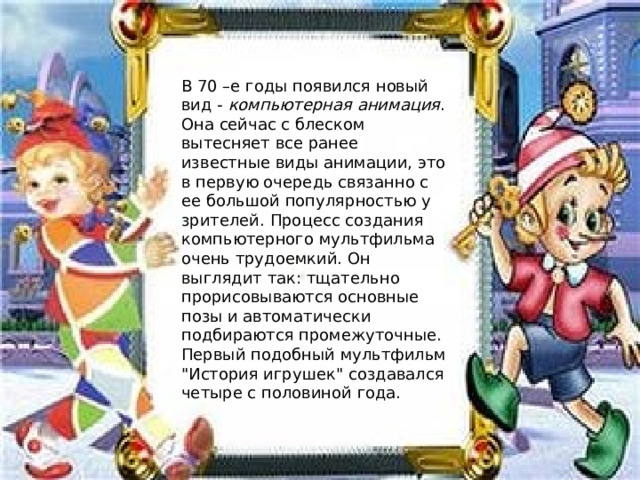 В 70 –е годы появился новый вид -  компьютерная анимация . Она сейчас с блеском вытесняет все ранее известные виды анимации, это в первую очередь связанно с ее большой популярностью у зрителей. Процесс создания компьютерного мультфильма очень трудоемкий. Он выглядит так: тщательно прорисовываются основные позы и автоматически подбираются промежуточные. Первый подобный мультфильм 