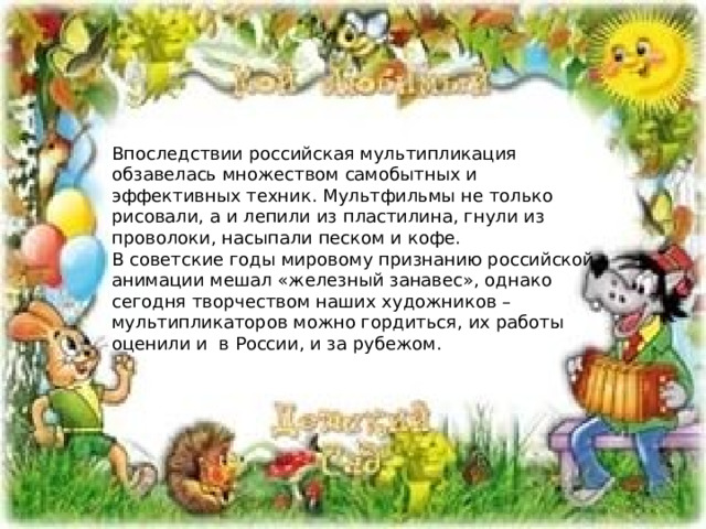 Впоследствии российская мультипликация обзавелась множеством самобытных и эффективных техник. Мультфильмы не только рисовали, а и лепили из пластилина, гнули из проволоки, насыпали песком и кофе.  В советские годы мировому признанию российской анимации мешал «железный занавес», однако сегодня творчеством наших художников – мультипликаторов можно гордиться, их работы оценили и  в России, и за рубежом. 