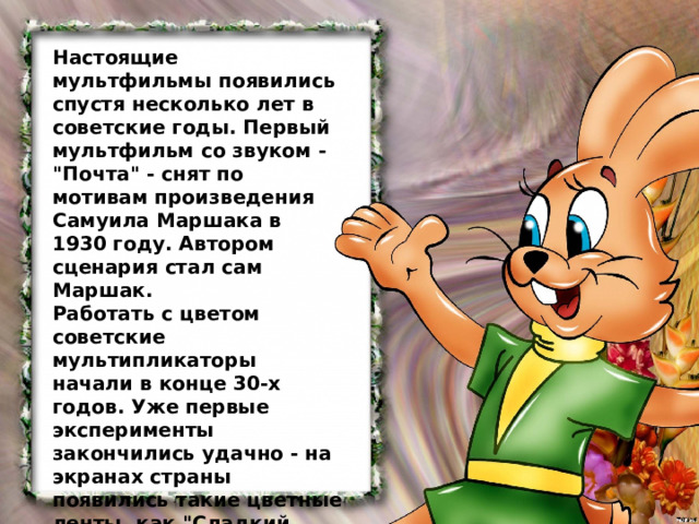 Настоящие мультфильмы появились спустя несколько лет в советские годы. Первый мультфильм со звуком - 
