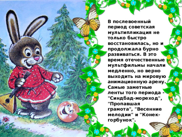 В послевоенный период советская мультипликация не только быстро восстановилась, но и продолжала бурно развиваться. В это время отечественные мультфильмы начали медленно, но верно выходить на мировую анимационную арену. Самые заметные ленты того периода - 