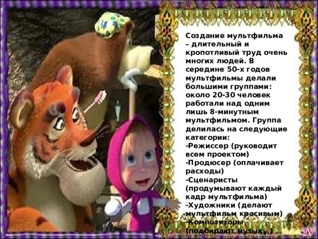 Создание мультфильма – длительный и кропотливый труд очень многих людей. В середине 50-х годов мультфильмы делали большими группами: около 20-30 человек работали над одним лишь 8-минутным мультфильмом. Группа делилась на следующие категории: -Режиссер (руководит всем проектом) -Продюсер (оплачивает расходы) -Сценаристы (продумывают каждый кадр мультфильма) -Художники (делают мультфильм красивым) -Композиторы (подбирают музыку ) 
