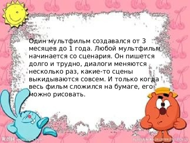 Один мультфильм создавался от 3 месяцев до 1 года. Любой мультфильм начинается со сценария. Он пишется долго и трудно, диалоги меняются несколько раз, какие-то сцены выкидываются совсем. И только когда весь фильм сложился на бумаге, его можно рисовать. 