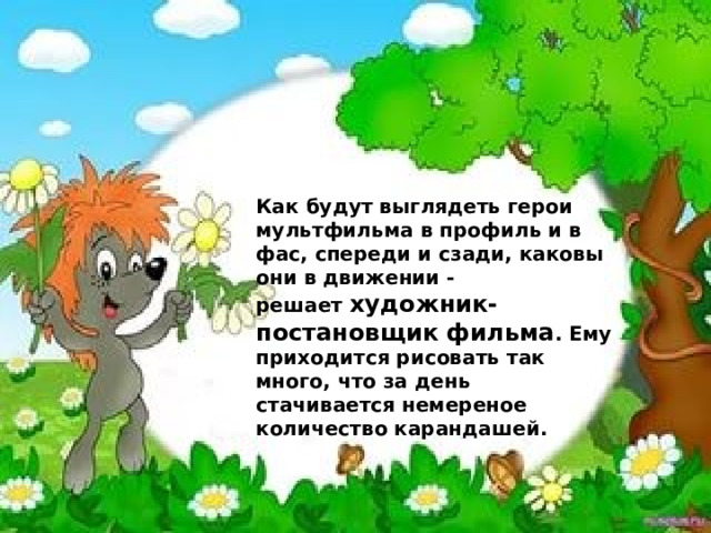 Как будут выглядеть герои мультфильма в профиль и в фас, спереди и сзади, каковы они в движении - решает  художник-постановщик фильма . Ему приходится рисовать так много, что за день стачивается немереное количество карандашей.  