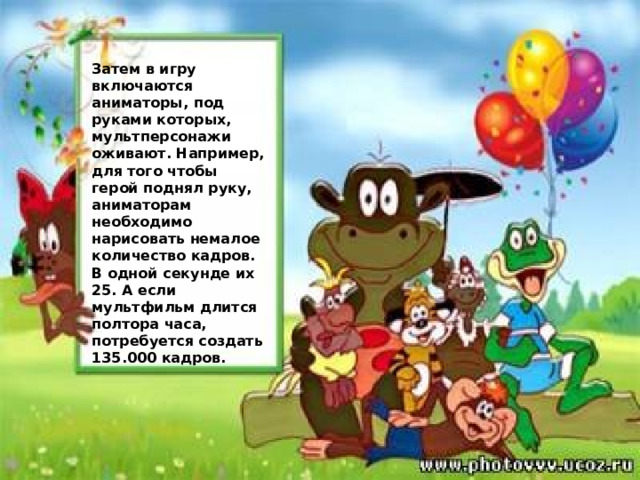 Затем в игру включаются аниматоры, под руками которых, мультперсонажи оживают. Например, для того чтобы герой поднял руку, аниматорам необходимо нарисовать немалое количество кадров. В одной секунде их 25. А если мультфильм длится полтора часа, потребуется создать 135.000 кадров. 