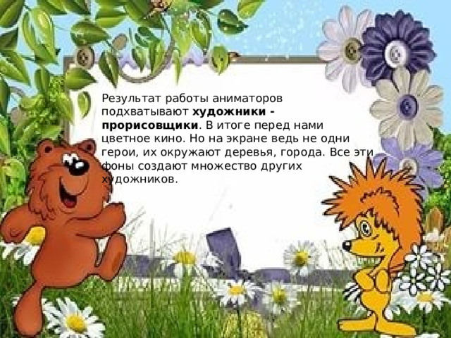 Результат работы аниматоров подхватывают  художники - прорисовщики . В итоге перед нами цветное кино. Но на экране ведь не одни герои, их окружают деревья, города. Все эти фоны создают множество других художников. 