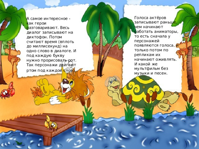 Голоса актёров записывают раньше, чем начинают работать аниматоры, то есть сначала у персонажей появляются голоса, и только потом по репликам их начинают оживлять. И какой же мультфильм без музыки и песен. А самое интересное - как герои разговаривают. Весь диалог записывают на диктофон. Потом считают время (вплоть до миллисекунд) на одно слово в диалоге. И под каждую букву нужно прорисовать рот. Так персонажи двигают ртом под каждое слово.  