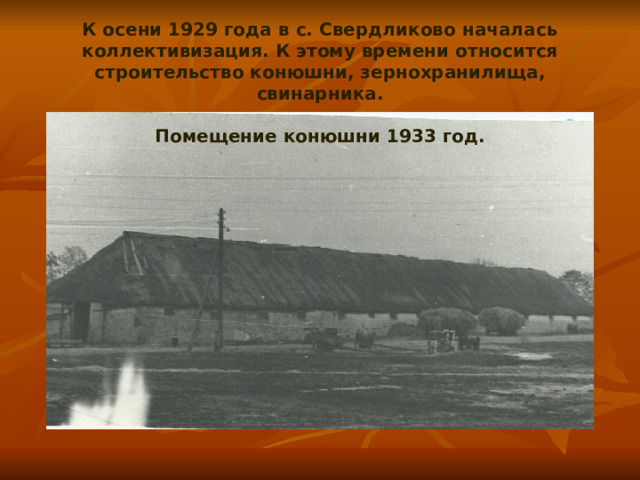 К осени 1929 года в с. Свердликово началась коллективизация. К этому времени относится строительство конюшни, зернохранилища, свинарника.   Помещение конюшни 1933 год. 