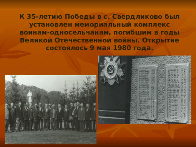 К 35-летию Победы в с. Свердликово был установлен мемориальный комплекс воинам-односельчанам, погибшим в годы Великой Отечественной войны. Открытие состоялось 9 мая 1980 года. 