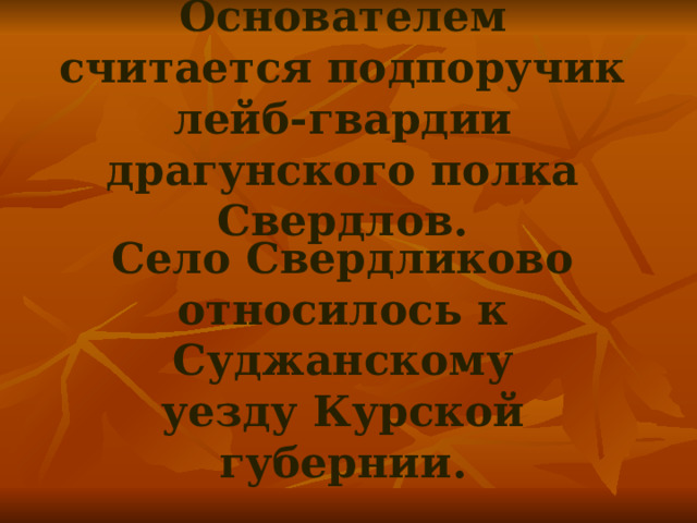 Основателем считается подпоручик лейб-гвардии драгунского полка Свердлов.   Село Свердликово относилось к Суджанскому уезду Курской губернии. 
