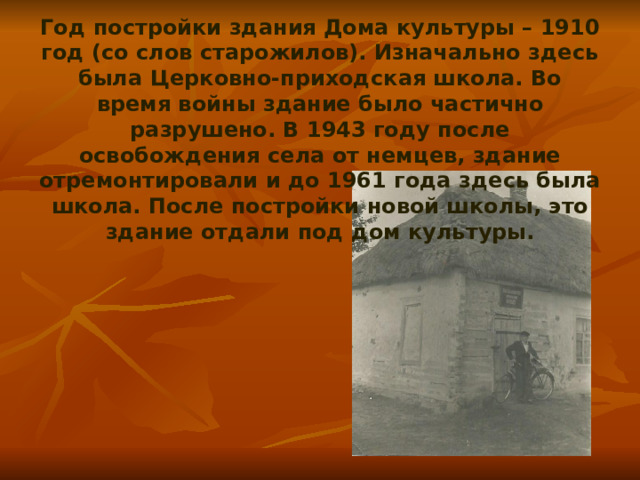 Год постройки здания Дома культуры – 1910 год (со слов старожилов). Изначально здесь была Церковно-приходская школа. Во время войны здание было частично разрушено. В 1943 году после освобождения села от немцев, здание отремонтировали и до 1961 года здесь была школа. После постройки новой школы, это здание отдали под дом культуры. 