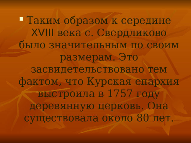 Таким образом к середине XVIII века с. Свердликово было значительным по своим размерам. Это засвидетельствовано тем фактом, что Курская епархия выстроила в 1757 году деревянную церковь. Она существовала около 80 лет. 