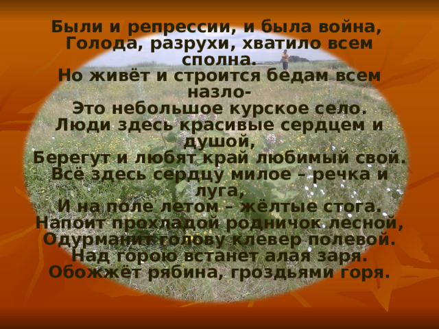 Были и репрессии, и была война,  Голода, разрухи, хватило всем сполна.  Но живёт и строится бедам всем назло-  Это небольшое курское село.  Люди здесь красивые сердцем и душой,  Берегут и любят край любимый свой.  Всё здесь сердцу милое – речка и луга,  И на поле летом – жёлтые стога.  Напоит прохладой родничок лесной,  Одурманит голову клевер полевой.  Над горою встанет алая заря.  Обожжёт рябина, гроздьями горя.   