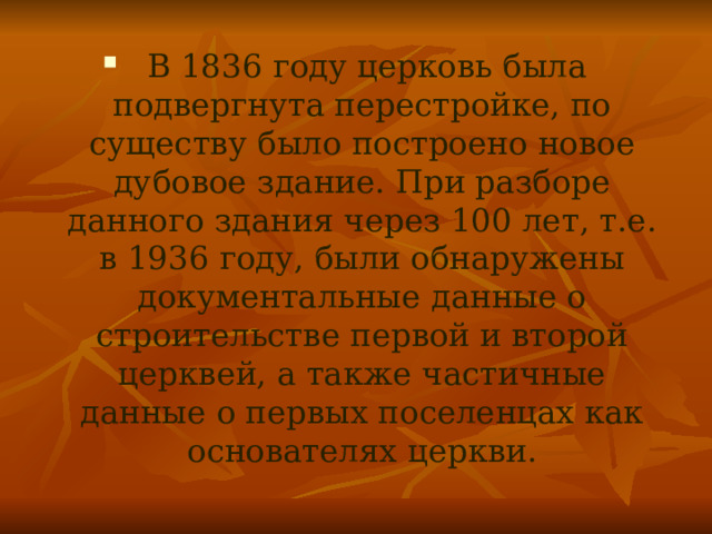  В 1836 году церковь была подвергнута перестройке, по существу было построено новое дубовое здание. При разборе данного здания через 100 лет, т.е. в 1936 году, были обнаружены документальные данные о строительстве первой и второй церквей, а также частичные данные о первых поселенцах как основателях церкви.  