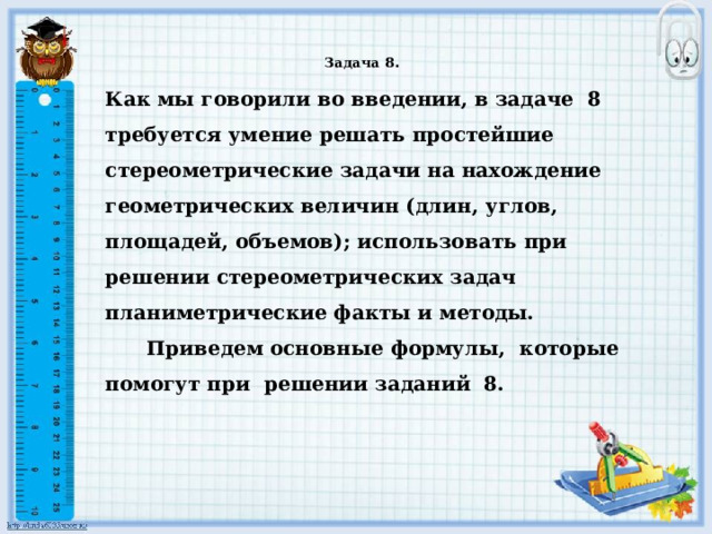    Задача 8 .    Как мы говорили во введении, в задаче 8 требуется умение решать простейшие стереометрические задачи на нахождение геометрических величин (длин, углов, площадей, объемов); использовать при решении стереометрических задач планиметрические факты и методы.  Приведем основные формулы, которые помогут при решении заданий 8. 